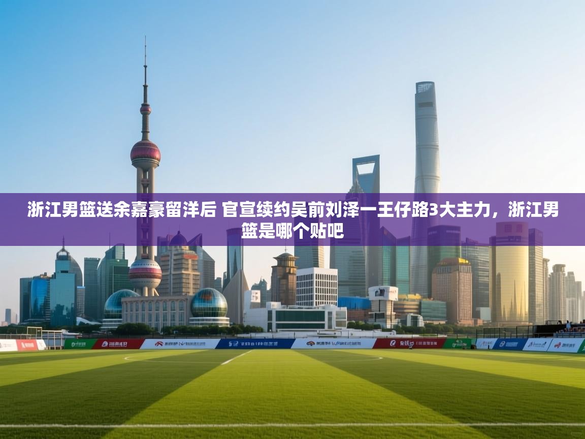 浙江男篮送余嘉豪留洋后 官宣续约吴前刘泽一王仔路3大主力，浙江男篮是哪个贴吧