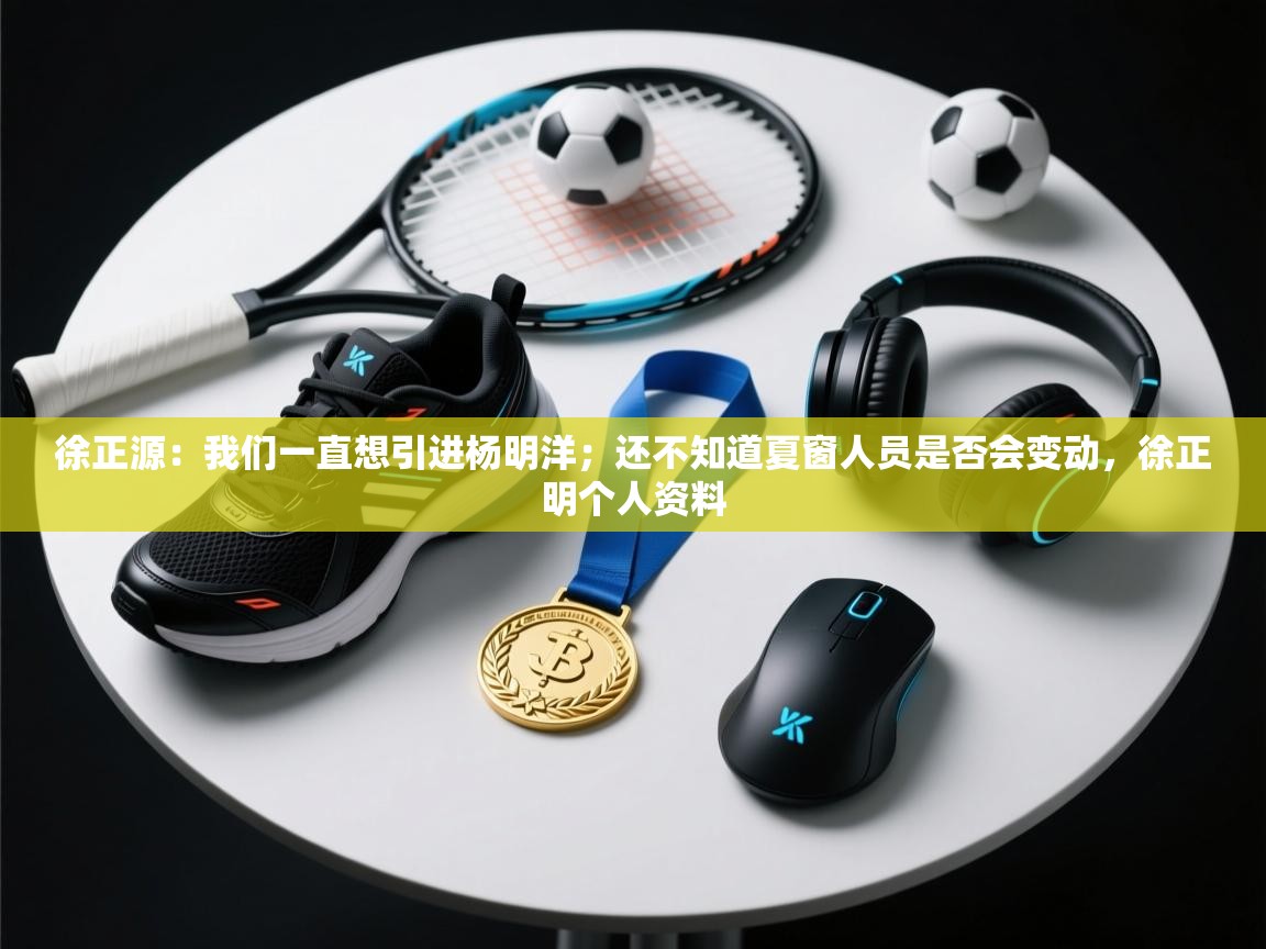 徐正源：我们一直想引进杨明洋；还不知道夏窗人员是否会变动，徐正明个人资料