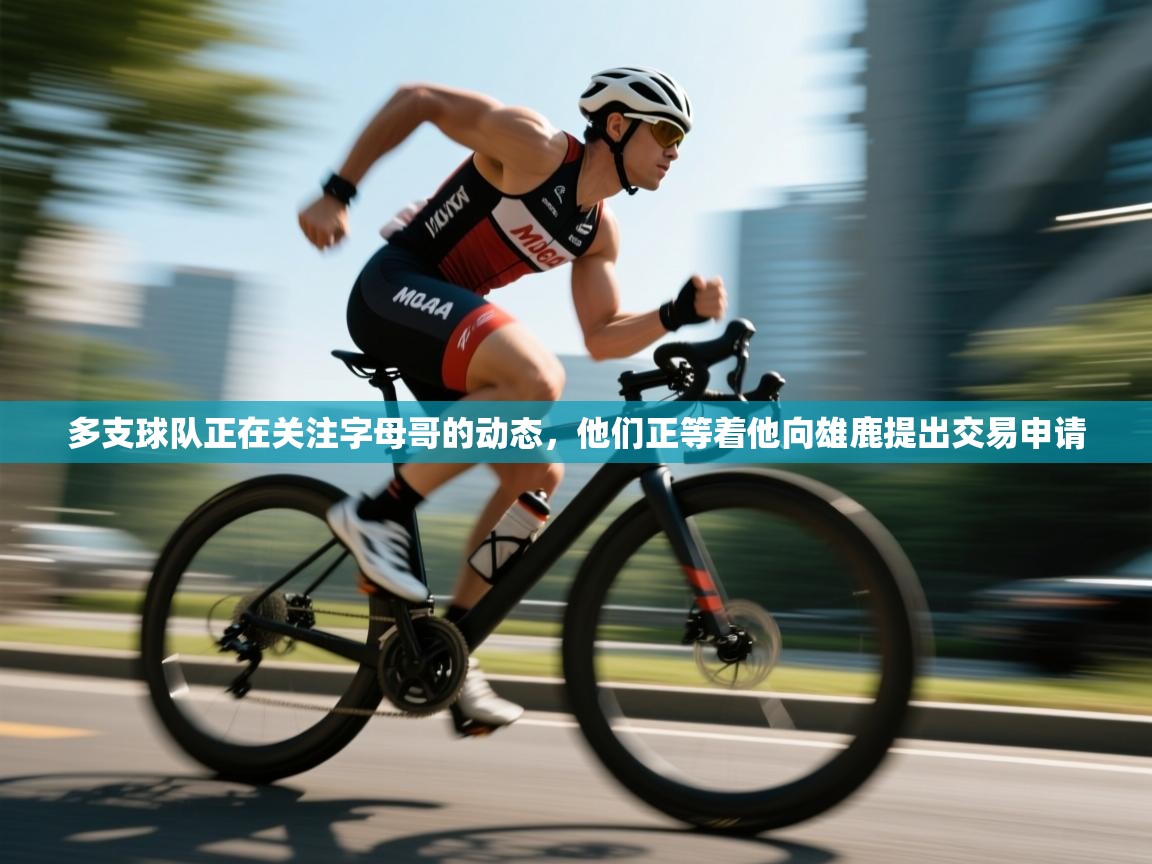 多支球队正在关注字母哥的动态，他们正等着他向雄鹿提出交易申请